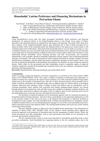 Journal of Economics and Sustainable Development www.iiste.org 
ISSN 2222-1700 (Paper) ISSN 2222-2855 (Online) 
Vol.5, No.16, 2014 
Households’ Latrine Preference and Financing Mechanisms in 
Peri-urban Ghana 
Fred Nimoh1*, Kofi Poku2, Kwasi Ohene-Yankyera1, Flemming Konradsen3 and Robert C. Abaidoo4 
1. Dept. of Agricultural Economics, Agribusiness and Extension, KNUST, Kumasi, Ghana 
2. Dept. of Marketing & Corporate Strategy, School of Business, KNUST, Kumasi, Ghana 
3. Dept. of Int. Health, Immunology and Microbiology, University of Copenhagen, Denmark 
4. College of Agriculture and Natural Resources, KNUST, Kumasi, Ghana 
* E-mail of the corresponding author: frediemoh@yahoo.com / fnimoh.agric@knust.edu.gh 
Abstract 
Using household-level survey data, this study investigates households’ latrine preference and financing 
mechanisms for improved latrines in the Ningo-Prampram district in the Greater Accra region of Ghana. 
Descriptive and inferential analyses are employed for data analysis and reporting. The results of the study show 
that a majority of the sampled households practice open defecation due to lack of funds and space for an 
improved latrine. Most of the households prefer the flush/pour-flush to the piped sewer system latrine or the 
ventilated improved pit (VIP) latrine. About half of the households prefer to use own funds via savings or ‘susu’ 
to build their latrines, and very few prefer funds from the financial institutions (FIs), albeit the FIs are interested 
in providing loans for household latrines. Empirical results from a binary logistic model show that there is some 
relationship between households’ latrine financing decisions and their socioeconomic and community 
characteristics, such as gender, education, household composition, income, tenancy, type of defecating practiced 
and type of community. The study recommends the need to educate households to consider ‘cheaper’ and more 
feasible latrine technologies, and also adopt joint-resource mobilization strategies for their latrines. There is also 
the need to educate the households on the possibility and conditions for alternative sources of funds for improved 
latrines. Policy efforts by the government and other stakeholders toward a sustainable uptake of improved 
sanitation should also consider the household and community factors that may influence a household’s latrine 
preference and financing decision. 
Keywords: Household latrine, financing mechanism, peri-urban Ghana, SUSA 
1. Introduction 
Ghana’s coverage of improved sanitation is far below expectation; it is currently at 14% of the country’s MDG 
target of 53% (WHO/UNICEF, 2014). This creates a number of problems to individuals and communities. A 
number of studies have reported on the impact of poor sanitation; one of the prominent problems being health-related 
such as the episodes of diarrhoeal cases and risks of other infectious diseases which normally lead to 
deaths of millions, particularly the vulnerable groups such as children under five and the elderly in developing 
countries. Moreover, poor sanitation creates a number of direct and indirect costs on communities, such as 
increased households’ direct medical costs associated with treating sanitation-related diseases, lost income 
through reduced or lost productivity, time and effort losses due to distant or inadequate sanitation facilities, and 
lost school days which tend to influence the quality of life. In addition, there are also increased social costs of 
providing health services and clean up costs, and reduced income from tourism. 
The definition of improved sanitation set by international agencies calls for increased investments in 
household sanitation facilities (latrines)1. There have been several debates on the operational implications as well 
as the economic impact of this call on the poor, as the demand and investments in improved sanitation at 
household level may compete with other household needs. In Ghana, household latrines are inadequate, and the 
available few public latrines are over-utilised and poorly managed. In view of this, most households in poor peri-urban 
communities practise open defecate (ODF). The resulting health problems and social costs of this situation 
63 
can be huge and devastating. 
The poor sanitation situation in Ghana now calls for public-private partnership in the management of 
sanitation in Ghana (Thrift, 2007; MLGRD, 2010). In fact, Ghana’s current sanitation policy supports the 
private-led approach in the promotion of household toilets and the management of public latrines. Hence, the 
central government and other stakeholders, such as local governments and NGOs are not interested in the 
provision and promotion of public latrines. 
The new sanitation policy seems to create some discomfort to households, particularly those in poor 
peri-urban communities. Some households have opposing interests in the new sanitation policy due to the 
1 The WHO/UNICEF joint monitoring project (JMP) defines an improved toilet facility as one that hygienically separates human excreta 
from human contact and includes: flush/pour-flush to piped sewer system, septic tank and pit latrine; ventilated improved pit latrine (VIP); 
and composting toilet (WSMP, 2009). 
 