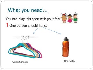 What you need…
You can play this sport with your friends…
1 One person should hand:




    Some hangers                       One bottle
 