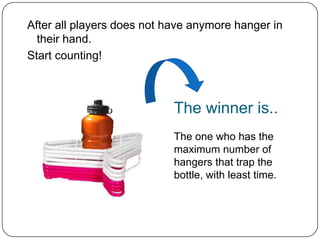 After all players does not have anymore hanger in
  their hand.
Start counting!



                            The winner is..
                            The one who has the
                            maximum number of
                            hangers that trap the
                            bottle, with least time.
 