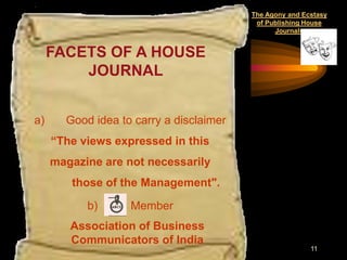 The Agony and Ecstasy
                                          of Publishing House
                                               Journals


     FACETS OF A HOUSE
         JOURNAL


a)     Good idea to carry a disclaimer
     “The views expressed in this
     magazine are not necessarily
        those of the Management".

           b)      Member
        Association of Business
        Communicators of India
                                                         11
 