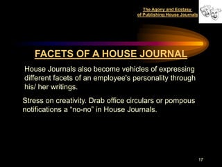 The Agony and Ecstasy
                                   of Publishing House Journals




   FACETS OF A HOUSE JOURNAL
House Journals also become vehicles of expressing
different facets of an employee's personality through
his/ her writings.
Stress on creativity. Drab office circulars or pompous
notifications a “no-no” in House Journals.




                                                                  17
 