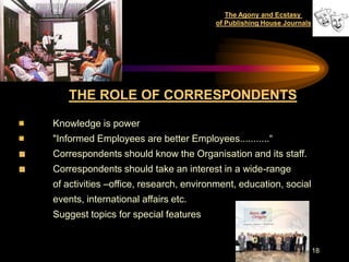 The Agony and Ecstasy
                                       of Publishing House Journals




    THE ROLE OF CORRESPONDENTS

Knowledge is power
"Informed Employees are better Employees...........“
Correspondents should know the Organisation and its staff.
Correspondents should take an interest in a wide-range
of activities –office, research, environment, education, social
events, international affairs etc.
Suggest topics for special features


                                                                      18
 