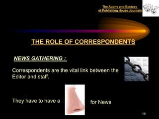 The Agony and Ecstasy
                                    of Publishing House Journals




        THE ROLE OF CORRESPONDENTS

NEWS GATHERING :

Correspondents are the vital link between the
Editor and staff.



They have to have a              for News

                                                                   19
 