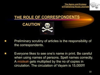 The Agony and Ecstasy
                                   of Publishing House Journals




Preliminary scrutiny of articles is the responsibility of
the correspondents.

Everyone likes to see one‟s name in print. Be careful
when using names of persons. Spell names correctly.
A misteak gets multiplied by the no of copies in
circulation. The circulation of Vayam is 15,000!!!
                                                                  22
 