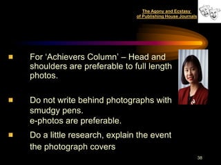 The Agony and Ecstasy
                             of Publishing House Journals




For „Achievers Column‟ – Head and
shoulders are preferable to full length
photos.

Do not write behind photographs with
smudgy pens.
e-photos are preferable.
Do a little research, explain the event
the photograph covers
                                                            38
 