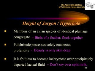 The Agony and Ecstasy
                               of Publishing House Journals




      Height of Jargon / Hyperbole
Members of an avian species of identical plumage
congregate – Birds of a feather, flock together

Pulchritude possesses solely cutaneous
profundity - Beauty is only skin deep

It is fruitless to become lachrymose over precipitately
departed lacteal fluid – Don’t cry over split milk.
                                                              44
 