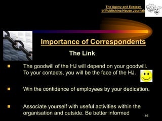 The Agony and Ecstasy
                                  of Publishing House Journals




       Importance of Correspondents
                    The Link

The goodwill of the HJ will depend on your goodwill.
To your contacts, you will be the face of the HJ.


Win the confidence of employees by your dedication.


Associate yourself with useful activities within the
organisation and outside. Be better informed                 46
 