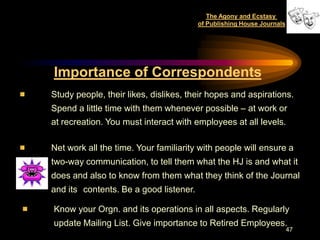 The Agony and Ecstasy
                                        of Publishing House Journals




Importance of Correspondents
Study people, their likes, dislikes, their hopes and aspirations.
Spend a little time with them whenever possible – at work or
at recreation. You must interact with employees at all levels.

Net work all the time. Your familiarity with people will ensure a
two-way communication, to tell them what the HJ is and what it
does and also to know from them what they think of the Journal
and its contents. Be a good listener.

Know your Orgn. and its operations in all aspects. Regularly
update Mailing List. Give importance to Retired Employees.
                                                                       47
 