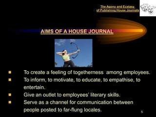 The Agony and Ecstasy
                               of Publishing House Journals




       AIMS OF A HOUSE JOURNAL




To create a feeling of togetherness among employees.
To inform, to motivate, to educate, to empathise, to
entertain.
Give an outlet to employees‟ literary skills.
Serve as a channel for communication between
people posted to far-flung locales.                  5
 