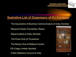 The Agony and Ecstasy
                                      of Publishing House Journals




Ilustrative List of Organisers of HJ Contests

  The Association of Business Communicators of India, Mumbai

  Mayaram Surjan Foundation, Raipur

  Reserve Bank of India, Mumbai.

  The Press Club of Trivandrum

  The Rotary Club of Midtown Cochin

  FEI Cargo Limited, Mumbai.

  Public Relations Council of India
                                                                 51
 