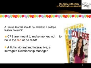 The Agony and Ecstasy
                                                 of Publishing House Journals




A House Journal should not look like a college
festival souvenir.

  CFS are meant to make money, not                 to
be in the red or be read!

  A HJ is vibrant and interactive, a
surrogate Relationship Manager.



                                                                                7
 