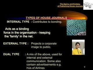 The Agony and Ecstasy
                                          of Publishing House Journals




             TYPES OF HOUSE JOURNALS
  INTERNAL TYPE : Contributes to bonding.

  Acts as a binding
force in the organisation - keeping
 the 'family' in the net.

EXTERNAL TYPE : Projects a corporate
                image to public.

DUAL TYPE       : A mix of the above, used for
                  internal and external
                  communication. Some also
                  contain advertisements e.g.
                                                                         9
                  HJs of Airlines
 