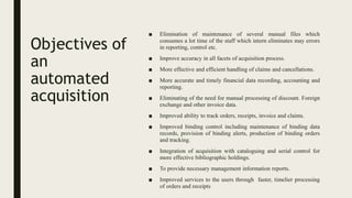 Objectives of
an
automated
acquisition
■ Elimination of maintenance of several manual files which
consumes a lot time of the staff which intern eliminates may errors
in reporting, control etc.
■ Improve accuracy in all facets of acquisition process.
■ More effective and efficient handling of claims and cancellations.
■ More accurate and timely financial data recording, accounting and
reporting.
■ Eliminating of the need for manual processing of discount. Foreign
exchange and other invoice data.
■ Improved ability to track orders, receipts, invoice and claims.
■ Improved binding control including maintenance of binding data
records, provision of binding alerts, production of binding orders
and tracking.
■ Integration of acquisition with cataloguing and serial control for
more effective bibliographic holdings.
■ To provide necessary management information reports.
■ Improved services to the users through faster, timelier processing
of orders and receipts
 