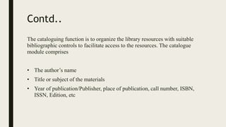 Contd..
The cataloguing function is to organize the library resources with suitable
bibliographic controls to facilitate access to the resources. The catalogue
module comprises
• The author’s name
• Title or subject of the materials
• Year of publication/Publisher, place of publication, call number, ISBN,
ISSN, Edition, etc
 