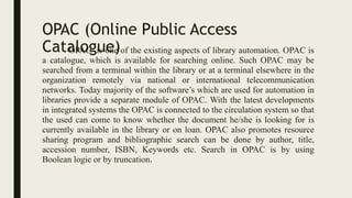 OPAC (Online Public Access
Catalogue)
OPAC is one of the existing aspects of library automation. OPAC is
a catalogue, which is available for searching online. Such OPAC may be
searched from a terminal within the library or at a terminal elsewhere in the
organization remotely via national or international telecommunication
networks. Today majority of the software’s which are used for automation in
libraries provide a separate module of OPAC. With the latest developments
in integrated systems the OPAC is connected to the circulation system so that
the used can come to know whether the document he/she is looking for is
currently available in the library or on loan. OPAC also promotes resource
sharing program and bibliographic search can be done by author, title,
accession number, ISBN, Keywords etc. Search in OPAC is by using
Boolean logic or by truncation.
 