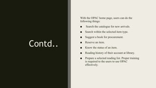 Contd..
With the OPAC home page, users can do the
following things:
■ Search the catalogue for new arrivals.
■ Search within the selected item type.
■ Suggest a book for procurement.
■ Reserve an item.
■ Know the status of an item.
■ Reading history of their account at library.
■ Prepare a selected reading list. Proper training
is required to the users to use OPAC
effectively.
 