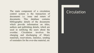 The main component of a circulation
control system is the transaction of
documents i.e. issue and return of
documents. This database contains
bibliographic details of the documents
which provide information on titles,
authors and publishing details, which are
used in notifying the users about the
overdue. Circulation involves the
charging and discharging of library
materials, reservations, statistics, sending
of reminders for the over-due material, etc
Circulation
 