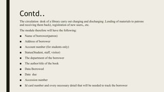 Contd..
The circulation desk of a library carry out charging and discharging .Lending of materials to patrons
and receiving them back), registration of new users,, etc.
The module therefore will have the following:
■ Name of borrower(patron)
■ Address of borrower
■ Account number (for students only)
■ Status(Student, staff, visitor)
■ The department of the borrower
■ The author/title of the book
■ Data Borrowed
■ Date due
■ Accession number
■ Id card number and every necessary detail that will be needed to track the borrower
 