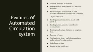 Features of
Automated
Circulation
system
■ To know the status of the items.
■ Identification of items on loan to a particular
borrower.
■ Maintaining the reservations& to send
available information to users when it returned
by the other users.
■ Sending circulation alerts i.e. check out &
check in.
■ Sending system generated reminders to
overdue items.
■ Printing recall notices for items on long term
loan.
■ Renewal of loans.
■ Notification to library staff of overdue items
and printing of overdue notices.
■ Calculation of fines.
■ Issuing no due certificates
 