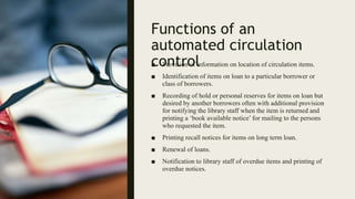 Functions of an
automated circulation
control
■ Provision of information on location of circulation items.
■ Identification of items on loan to a particular borrower or
class of borrowers.
■ Recording of hold or personal reserves for items on loan but
desired by another borrowers often with additional provision
for notifying the library staff when the item is returned and
printing a ‘book available notice’ for mailing to the persons
who requested the item.
■ Printing recall notices for items on long term loan.
■ Renewal of loans.
■ Notification to library staff of overdue items and printing of
overdue notices.
 