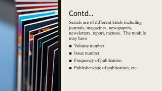 Contd..
Serials are of different kinds including
journals, magazines, newspapers,
newsletters, report, memos. The module
may have
■ Volume number
■ Issue number
■ Frequency of publication
■ Publisher/date of publication, etc
 