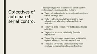 Objectives of
automated
serial control
The major objectives of automated serials control
system may be summarised as follows:
■ To record and maintain accurately and timely the
serials holdings data
■ To have effective and efficient control over
subscriptions, claiming and cancellations
activities
■ To have a good control over bidding and related
activities
■ To provide accurate and timely financial
information
■ To provide necessary management information
reports, whenever they are required; and
■ To reduce labour and time consuming work
involved in manual serials control systems
 