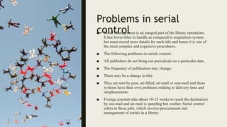 Problems in serial
control
■ Serial Management is an integral part of the library operations.
It has fewer titles to handle as compared to acquisition system
but must record more details for each title and hence it is one of
the most complex and expensive procedures.
■ The following problems in serials control:
■ All publishers do not bring out periodicals on a particular date.
■ The frequency of publication may change.
■ There may be a change in title.
■ They are sent by post, air-lifted, air-mail or sear-mail and these
systems have their own problems relating to delivery time and
misplacements.
■ Foreign journals take about 10-15 weeks to reach the destination
by sea-mail and air-mail is speeding but costlier. Serial control
refers to those jobs, which involve procurement and
management of serials in a library.
 