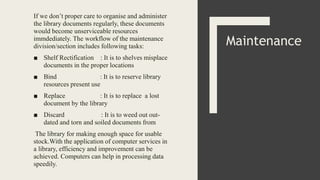 If we don’t proper care to organise and administer
the library documents regularly, these documents
would become unserviceable resources
immdediately. The workflow of the maintenance
division/section includes following tasks:
■ Shelf Rectification : It is to shelves misplace
documents in the proper locations
■ Bind : It is to reserve library
resources present use
■ Replace : It is to replace a lost
document by the library
■ Discard : It is to weed out out-
dated and torn and soiled documents from
The library for making enough space for usable
stock.With the application of computer services in
a library, efficiency and improvement can be
achieved. Computers can help in processing data
speedily.
Maintenance
 