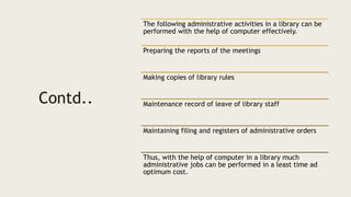 Contd..
The following administrative activities in a library can be
performed with the help of computer effectively.
Preparing the reports of the meetings
Making copies of library rules
Maintenance record of leave of library staff
Maintaining filing and registers of administrative orders
Thus, with the help of computer in a library much
administrative jobs can be performed in a least time ad
optimum cost.
 