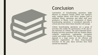Conclusion
Automation of housekeeping operations helps
libraries to minimise human efforts and repetitive
tasks, redefine library work flows, prepare staff to
multitask library operations and make staff more
productive in library work. Automation of library
housekeeping operations is considered especially a
critical area from which future benefits will emerge.
Library housekeeping operations are a group of
activities that enable the performance of the day-to-
day functions in a library. The most important house-
keeping activities associated with any modern library
comprise acquisitions, cataloguing, circulation
control and serials control. The success of a library
depends to a large extent, on the efficient and
effective organisation of these house-keeping
activities. In the past, these activities have been
carried out manually.
 