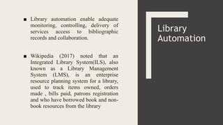 ■ Library automation enable adequate
monitoring, controlling, delivery of
services access to bibliographic
records and collaboration.
■ Wikipedia (2017) noted that an
Integrated Library System(ILS), also
known as a Library Management
System (LMS), is an enterprise
resource planning system for a library,
used to track items owned, orders
made , bills paid, patrons registration
and who have borrowed book and non-
book resources from the library
Library
Automation
 