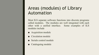 Areas (modules) of Library
Automation
Most ILS separate software functions into discrete programs
called modules. The modules are well integrated with each
other with a unified interface. Some examples of ILS
modules include
■ Acquisition module
■ Circulation module
■ Serials control module
■ Cataloguing module
 
