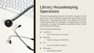 Library Housekeeping
Operations
The basic housekeeping functions of a library irrespective of its
type or size may be grouped as acquisitions, processing, use and
maintenance . Their operations follow some definite work flows/
routines and therefore are amenable to computerisation. It means
a computer or a group of computers can perform routine clerical
chores quickly and cheaply.
Library Housekeeping Operations
■ Acquisitions
– Select, Order, Receive ,Accession
■ Processing
– Classify, Catalogue, Label, Shelve
■ Use
– Locate, Lend ,Reserve ,Recall
■ Maintenance
– Bind, Replace ,Discard
 