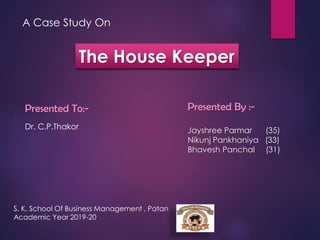 A Case Study On
The House Keeper
Presented To:-
Dr. C.P.Thakor
Presented By :-
Jayshree Parmar (35)
Nikunj Pankhaniya (33)
Bhavesh Panchal (31)
S. K. School Of Business Management , Patan
Academic Year 2019-20
 