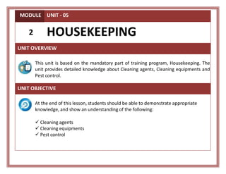 MODULE UNIT - 05
2 HOUSEKEEPING
UNIT OVERVIEW
This unit is based on the mandatory part of training program, Housekeeping. The
unit provides detailed knowledge about Cleaning agents, Cleaning equipments and
Pest control.
UNIT OBJECTIVE
At the end of this lesson, students should be able to demonstrate appropriate
knowledge, and show an understanding of the following:
 Cleaning agents
 Cleaning equipments
 Pest control
 