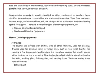 ease and availability of maintenance, low initial and operating costs, on-the-job tested
performance, safety, and overall efficiency.
Housekeeping property is broadly classified as either equipment or supplies. Items
classified as supplies are consumables, and equipment is reusable. Thus, floor machines,
brooms, mops, vacuum machines, etc, are categorized as equipment, whereas cleaning
agents are supplies. There are mainly two types of cleaning equipments, viz.
1) Manual Cleaning Equipments and
2) Mechanical Cleaning Equipments.
Manual Cleaning Equipments:
 Brushes
The brushes are devices with bristles, wire or other filaments, used for cleaning.
Brushes used for cleaning come in various sizes, such as very small brushes for
cleaning a fine instrument, toothbrushes, the household version that usually comes
with a dustpan, or the broomstick. Cleaning brushes also include brushes for cleaning
the toilet, washing glass, finishing tiles, and sanding doors. There are mainly three
types of brushes:
1) Hard Brush
 