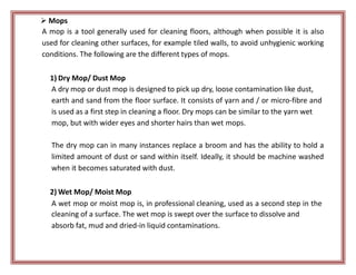  Mops
A mop is a tool generally used for cleaning floors, although when possible it is also
used for cleaning other surfaces, for example tiled walls, to avoid unhygienic working
conditions. The following are the different types of mops.
1) Dry Mop/ Dust Mop
A dry mop or dust mop is designed to pick up dry, loose contamination like dust,
earth and sand from the floor surface. It consists of yarn and / or micro-fibre and
is used as a first step in cleaning a floor. Dry mops can be similar to the yarn wet
mop, but with wider eyes and shorter hairs than wet mops.
The dry mop can in many instances replace a broom and has the ability to hold a
limited amount of dust or sand within itself. Ideally, it should be machine washed
when it becomes saturated with dust.
2) Wet Mop/ Moist Mop
A wet mop or moist mop is, in professional cleaning, used as a second step in the
cleaning of a surface. The wet mop is swept over the surface to dissolve and
absorb fat, mud and dried-in liquid contaminations.
 