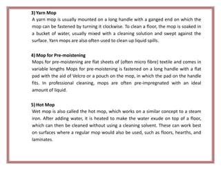 3) Yarn Mop
A yarn mop is usually mounted on a long handle with a ganged end on which the
mop can be fastened by turning it clockwise. To clean a floor, the mop is soaked in
a bucket of water, usually mixed with a cleaning solution and swept against the
surface. Yarn mops are also often used to clean up liquid spills.
4) Mop for Pre-moistening
Mops for pre-moistening are flat sheets of (often micro fibre) textile and comes in
variable lengths Mops for pre-moistening is fastened on a long handle with a flat
pad with the aid of Velcro or a pouch on the mop, in which the pad on the handle
fits. In professional cleaning, mops are often pre-impregnated with an ideal
amount of liquid.
5) Hot Mop
Wet mop is also called the hot mop, which works on a similar concept to a steam
iron. After adding water, it is heated to make the water exude on top of a floor,
which can then be cleaned without using a cleaning solvent. These can work best
on surfaces where a regular mop would also be used, such as floors, hearths, and
laminates.
 