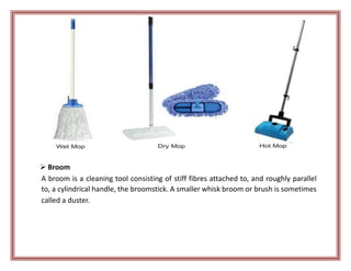  Broom
A broom is a cleaning tool consisting of stiff fibres attached to, and roughly parallel
to, a cylindrical handle, the broomstick. A smaller whisk broom or brush is sometimes
called a duster.
 