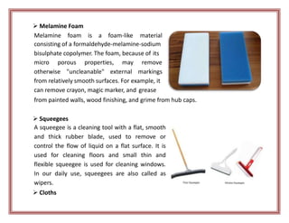  Melamine Foam
Melamine foam is a foam-like material
consisting of a formaldehyde-melamine-sodium
bisulphate copolymer. The foam, because of its
micro porous properties, may
otherwise "uncleanable" external
remove
markings
from relatively smooth surfaces. For example, it
can remove crayon, magic marker, and grease
from painted walls, wood finishing, and grime from hub caps.
 Squeegees
A squeegee is a cleaning tool with a flat, smooth
and thick rubber blade, used to remove or
control the flow of liquid on a flat surface. It is
used for cleaning floors and small thin and
flexible squeegee is used for cleaning windows.
In our daily use, squeegees are also called as
wipers.
 Cloths
 