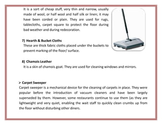It is a sort of cheap stuff, very thin and narrow, usually
made of wool, or half wool and half silk or linen; it may
have been corded or plain. They are used for rugs,
tablecloths, carpet square to protect the floor during
bad weather and during redecoration.
7) Hearth & Bucket Cloths
These are thick fabric cloths placed under the buckets to
prevent marking of the floor/ surface.
8) Chamois Leather
It is a skin of chamois goat. They are used for cleaning windows and mirrors.
 Carpet Sweeper
Carpet sweeper is a mechanical device for the cleaning of carpets in place. They were
popular before the introduction of vacuum cleaners and have been largely
superseded by them. However, some restaurants continue to use them (as they are
lightweight and very quiet, enabling the wait staff to quickly clean crumbs up from
the floor without disturbing other diners.
 