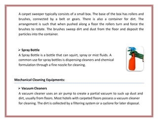 A carpet sweeper typically consists of a small box. The base of the box has rollers and
brushes, connected by a belt or gears. There is also a container for dirt. The
arrangement is such that when pushed along a floor the rollers turn and force the
brushes to rotate. The brushes sweep dirt and dust from the floor and deposit the
particles into the container.
 Spray Bottle
A Spray Bottle is a bottle that can squirt, spray or mist fluids. A
common use for spray bottles is dispensing cleaners and chemical
formulation through a fine nozzle for cleaning.
Mechanical Cleaning Equipments:
 Vacuum Cleaners
A vacuum cleaner uses an air pump to create a partial vacuum to suck up dust and
dirt, usually from floors. Most hotels with carpeted floors possess a vacuum cleaner
for cleaning. The dirt is collected by a filtering system or a cyclone for later disposal.
 