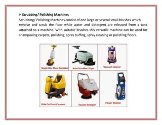  Scrubbing/ Polishing Machines
Scrubbing/ Polishing Machines consist of one large or several small brushes which
revolve and scrub the floor while water and detergent are released from a tank
attached to a machine. With suitable brushes this versatile machine can be used for
shampooing carpets, polishing, spray buffing, spray cleaning or polishing floors.
 