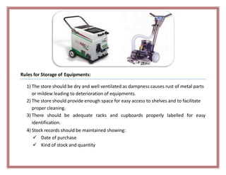 Rules for Storage of Equipments:
1) The store should be dry and well ventilated as dampness causes rust of metal parts
or mildew leading to deterioration of equipments.
2) The store should provide enough space for easy access to shelves and to facilitate
proper cleaning.
3) There should be adequate racks and cupboards properly labelled for easy
identification.
4) Stock records should be maintained showing:
 Date of purchase
 Kind of stock and quantity
 