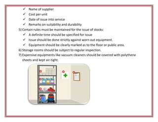  Name of supplier
 Cost per unit
 Date of issue into service
 Remarks on suitability and durability
5) Certain rules must be maintained for the issue of stocks:
 A definite time should be specified for issue
 Issue should be done strictly against worn out equipment.
 Equipment should be clearly marked as to the floor or public area.
6) Storage rooms should be subject to regular inspection.
7) Expensive equipments like vacuum cleaners should be covered with polythene
sheets and kept air-tight.
 
