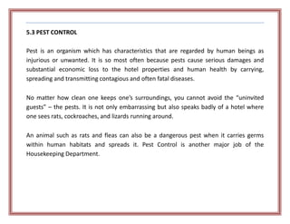 5.3 PEST CONTROL
Pest is an organism which has characteristics that are regarded by human beings as
injurious or unwanted. It is so most often because pests cause serious damages and
substantial economic loss to the hotel properties and human health by carrying,
spreading and transmitting contagious and often fatal diseases.
No matter how clean one keeps one’s surroundings, you cannot avoid the “uninvited
guests” – the pests. It is not only embarrassing but also speaks badly of a hotel where
one sees rats, cockroaches, and lizards running around.
An animal such as rats and fleas can also be a dangerous pest when it carries germs
within human habitats and spreads it. Pest Control is another major job of the
Housekeeping Department.
 