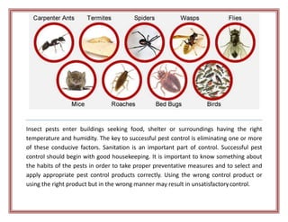 Insect pests enter buildings seeking food, shelter or surroundings having the right
temperature and humidity. The key to successful pest control is eliminating one or more
of these conducive factors. Sanitation is an important part of control. Successful pest
control should begin with good housekeeping. It is important to know something about
the habits of the pests in order to take proper preventative measures and to select and
apply appropriate pest control products correctly. Using the wrong control product or
using the right product but in the wrong manner may result in unsatisfactorycontrol.
 