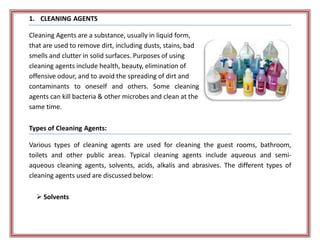 1. CLEANING AGENTS
Cleaning Agents are a substance, usually in liquid form,
that are used to remove dirt, including dusts, stains, bad
smells and clutter in solid surfaces. Purposes of using
cleaning agents include health, beauty, elimination of
offensive odour, and to avoid the spreading of dirt and
contaminants to oneself and others. Some cleaning
agents can kill bacteria & other microbes and clean at the
same time.
Types of Cleaning Agents:
Various types of cleaning agents are used for cleaning the guest rooms, bathroom,
toilets and other public areas. Typical cleaning agents include aqueous and semi-
aqueous cleaning agents, solvents, acids, alkalis and abrasives. The different types of
cleaning agents used are discussed below:
 Solvents
 