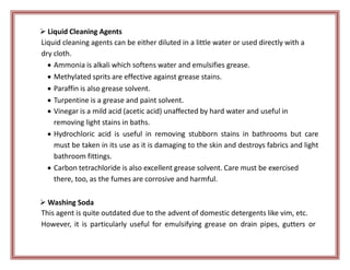  Liquid Cleaning Agents
Liquid cleaning agents can be either diluted in a little water or used directly with a
dry cloth.
 Ammonia is alkali which softens water and emulsifies grease.
 Methylated sprits are effective against grease stains.
 Paraffin is also grease solvent.
 Turpentine is a grease and paint solvent.
 Vinegar is a mild acid (acetic acid) unaffected by hard water and useful in
removing light stains in baths.
 Hydrochloric acid is useful in removing stubborn stains in bathrooms but care
must be taken in its use as it is damaging to the skin and destroys fabrics and light
bathroom fittings.
 Carbon tetrachloride is also excellent grease solvent. Care must be exercised
there, too, as the fumes are corrosive and harmful.
 Washing Soda
This agent is quite outdated due to the advent of domestic detergents like vim, etc.
However, it is particularly useful for emulsifying grease on drain pipes, gutters or
 
