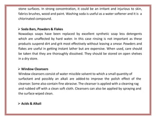 stone surfaces. In strong concentration, it could be an irritant and injurious to skin,
fabrics brushes, wood and paint. Washing soda is useful as a water softener and it is a
chlorinated compound.
 Soda Bars, Powders & Flakes
Nowadays soaps have been replaced by excellent synthetic soap less detergents
which are unaffected by hard water. In this case rinsing is not important as these
products suspend dirt and grit most effectively without leaving a smear. Powders and
flakes are useful in getting instant lather but are expensive. When used, care should
be taken that they are thoroughly dissolved. They should be stored on open shelves
in a dry store.
 Window Cleansers
Window cleansers consist of water miscible solvent to which a small quantity of
surfactant and possibly an alkali are added-to improve the polish effect of the
cleanser. Some also contain fine abrasive. The cleanser is applied with a cleaning rag
and rubbed off with a clean soft cloth. Cleansers can also be applied by spraying and
the surface wiped clean.
 Acids & Alkali
 